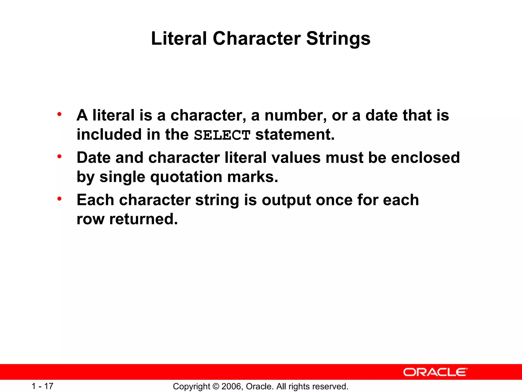 Literal Character Strings A literal is a character, a number, or a date that is included in the  SELECT  statement. Date and character literal values must be enclosed by single quotation marks. Each character string is output once for each row returned. 