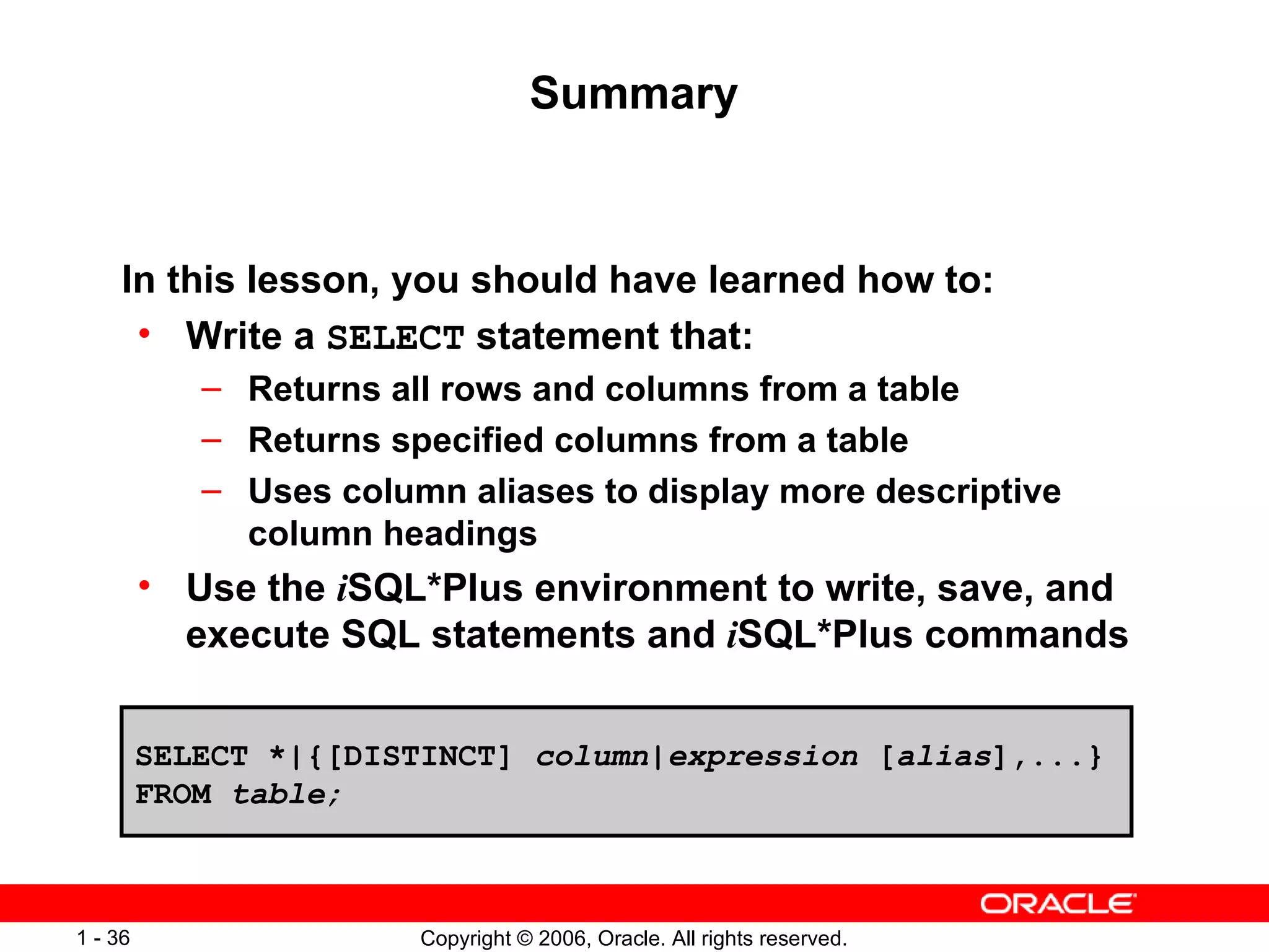 Summary In this lesson, you should have learned how to:  Write a  SELECT  statement that: Returns all rows and columns from a table Returns specified columns from a table Uses column aliases to display more descriptive column headings Use the  i SQL*Plus environment to write, save, and execute SQL statements and  i SQL*Plus commands SELECT *|{[DISTINCT]  column|expression  [ alias ],...} FROM  table; 