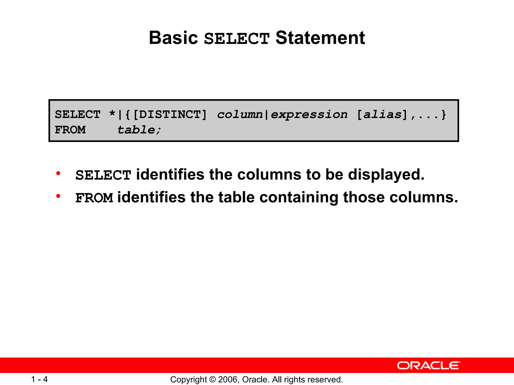Basic  SELECT  Statement SELECT  identifies the columns to be displayed. FROM  identifies the table containing those columns. SELECT *|{[DISTINCT]  column | expression  [ alias ],...} FROM  table; 