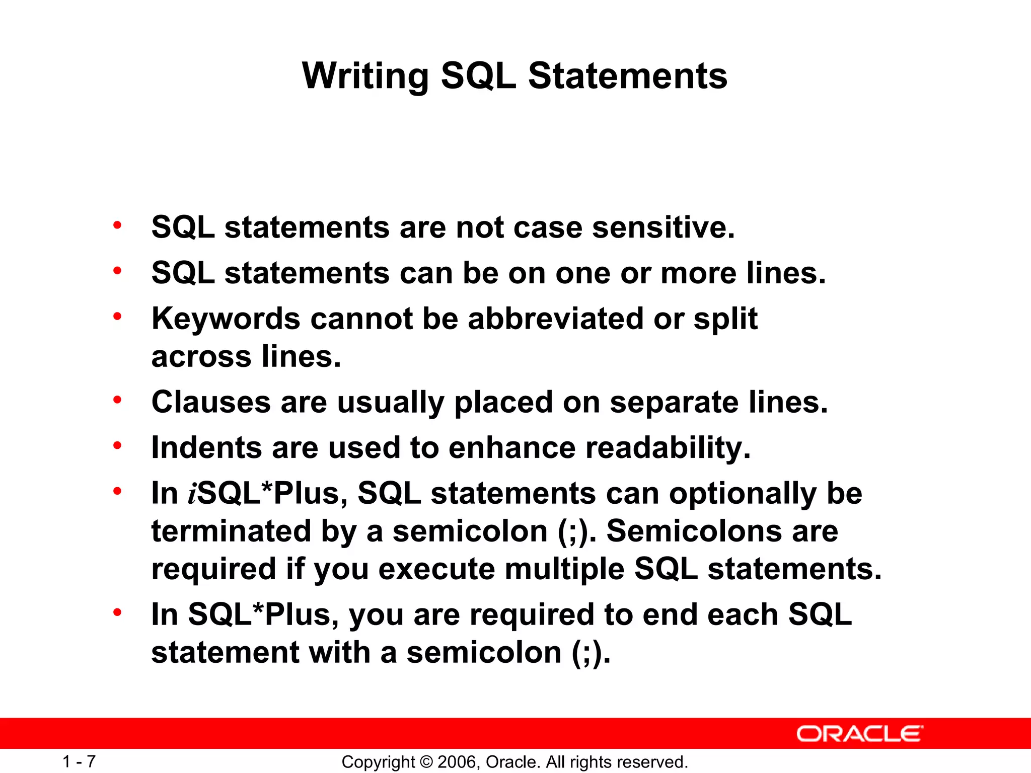 Writing SQL Statements SQL statements are not case sensitive.  SQL statements can be on one or more lines. Keywords cannot be abbreviated or split across lines. Clauses are usually placed on separate lines. Indents are used to enhance readability. In  i SQL*Plus, SQL statements can optionally be terminated by a semicolon (;). Semicolons are required if you execute multiple SQL statements.  In SQL*Plus, you are required to end each SQL statement with a semicolon (;). 