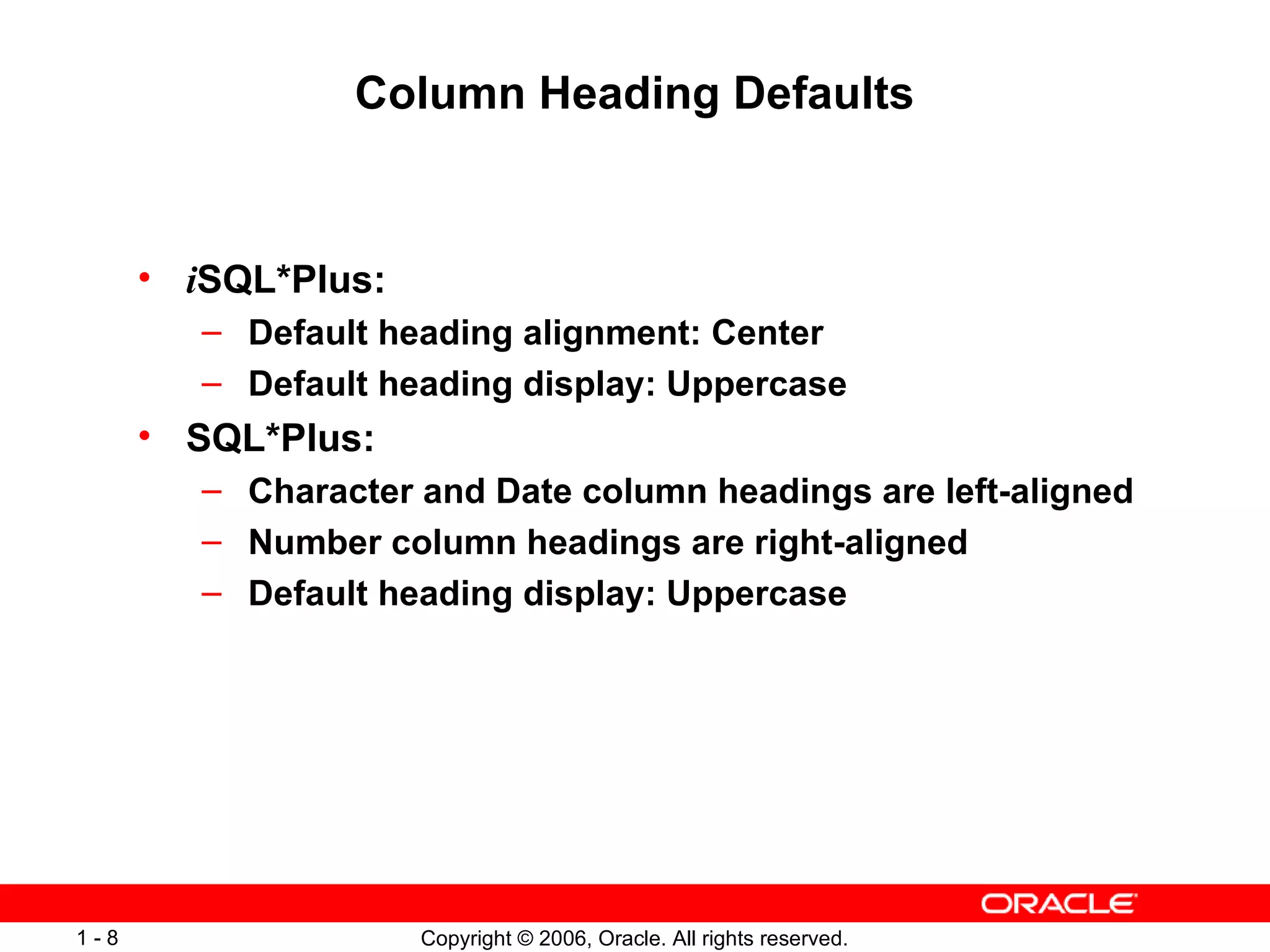Column Heading Defaults i SQL*Plus: Default heading alignment: Center Default heading display: Uppercase SQL*Plus: Character and Date column headings are left-aligned Number column headings are right-aligned Default heading display: Uppercase 