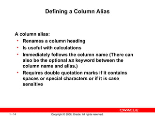 Defining a Column Alias A column alias: Renames a column heading Is useful with calculations Immediately follows the column name (There can also be the optional  AS  keyword between the column name and alias.) Requires double quotation marks if it contains spaces or special characters or if it is case sensitive 