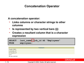 Concatenation Operator A concatenation operator: Links columns or character strings to other columns  Is represented by two vertical bars (||) Creates a resultant column that is a character expression SELECT last_name||job_id AS &quot;Employees&quot; FROM  employees; … 