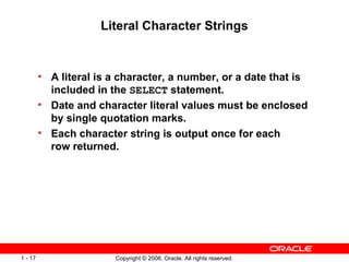 Literal Character Strings A literal is a character, a number, or a date that is included in the  SELECT  statement. Date and character literal values must be enclosed by single quotation marks. Each character string is output once for each row returned. 