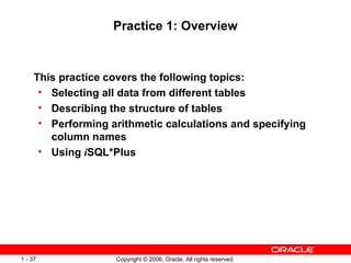 Practice 1: Overview This practice covers the following topics: Selecting all data from different tables Describing the structure of tables Performing arithmetic calculations and specifying column names Using  i SQL*Plus 