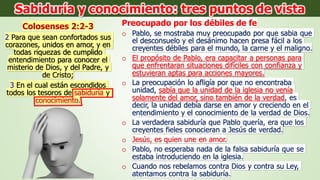 Colosenses 2:2-3
2 Para que sean confortados sus
corazones, unidos en amor, y en
todas riquezas de cumplido
entendimiento para conocer el
misterio de Dios, y del Padre, y
de Cristo;
3 En el cual están escondidos
todos los tesoros de sabiduría y
conocimiento.
Preocupado por los débiles de fe
o Pablo, se mostraba muy preocupado por que sabia que
el desconsuelo y el desánimo hacen presa fácil a los
creyentes débiles para el mundo, la carne y el maligno.
o El propósito de Pablo, era capacitar a personas para
que enfrentaran situaciones difíciles con confianza y
estuvieran aptas para acciones mayores.
o La preocupación lo afligía por que no encontraba
unidad, sabía que la unidad de la iglesia no venía
solamente del amor, sino también de la verdad, es
decir, la unidad debía darse en amor y creciendo en el
entendimiento y el conocimiento de la verdad de Dios.
o La verdadera sabiduría que Pablo quería, era que los
creyentes fieles conocieran a Jesús de verdad.
o Jesús, es quien une en amor.
o Pablo, no esperaba nada de la falsa sabiduría que se
estaba introduciendo en la iglesia.
o Cuando nos rebelamos contra Dios y contra su Ley,
atentamos contra la sabiduría.
Sabiduría y conocimiento: tres puntos de vista
 