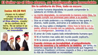 Isaías 40:28 NVI
¿Acaso no lo sabes?
¿Acaso no te has
enterado? El Señor es
el Dios eterno, creador
de los confines de la
tierra. No se cansa ni se
fatiga y su inteligencia
es insondable
Sin la sabiduría de Dios, todo es oscuro
o La mente humana degradada no puede comprender la
sabiduría sin límites de Dios.
o La mente degradada, no comprende la manera como Dios, ha
elegido cumplir sus promesas para salvar a su pueblo.
o Dios es el todo poderoso y su inteligencia no hay quien lo
alcance, nadie puede, acercarse a la sabiduría de Dios.
o Dios, es muy sabio e inteligente: «Dios hizo la tierra con su
poder, afirmó el mundo con su sabiduría, extendió los cielos
con su inteligencia». Jeremías 51:15.
o El amor de Cristo supera todo entendimiento humano que:
 Ni el hombre mas sabio del mundo puede explicarlo.
 Ni la ciencia puede definirla, ni investigar.
o Cuando vivimos en incredulidad, el entendimiento
huye de nosotros y la sabiduría se debilita, por tanto, no
tenemos capacidad de discernir, ocasionando que hagamos
conjeturas (hipótesis) erróneas respecto a Dios y nos pasamos
la vida de incredulidad en incredulidad.
El Señor es el Dios eterno, su inteligencia es insondable
 