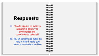Respuesta
 ¿Puede alguien en la tierra
alcanzar la altura y la
profundidad del
conocimiento celestial?
 No. En la tierra no hubo, no
hay, ni habrá nadie que
alcance la sabiduría de Dios
 