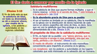 Sabiduría multiforme
o Es la sabiduría de Dios que asume formas múltiples y que el
mismo reserva: «¿Oíste tú el secreto de Dios, Y está limitada a
ti la sabiduría?» Job 15:8
o Es la abundante gracia de Dios para su pueblo
o Al ser el hombre es limitado en su sabiduría, Dios la manifiesta
en la iglesia con la distribución de dones haciendo de cada
siervo un obrero específico del reino de Dios, es decir, tiene
que ver con la sabiduría que Dios entrega a su iglesia
alimentándola día a día. Efesios 5:29.
El propósito de Dios de la sabiduría multiforme
o El fin, es hacer de su pueblo: una “iglesia gloriosa, que no
tenga mancha ni arruga ni cosa semejante, sino que sea
santa, perfecta y sin mancha”. Efesios 5:27.
o El medio de difusión: el instrumento de este maravilloso
conocimiento para impartirlo al universo es la iglesia,
o Los receptores: son los poderes y autoridades en los lugares
celestiales que está interesado en la salvación del ser humano.
Efesios 3:10
El fin de todo esto es que
la sabiduría de Dios,
en toda su diversidad,
se dé a conocer ahora,
por medio de la
iglesia, a los poderes y
autoridades en las
regiones celestiales
El fin: darla a conocer por medio de la iglesia
 