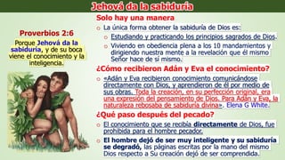 Solo hay una manera
o La única forma obtener la sabiduría de Dios es:
o Estudiando y practicando los principios sagrados de Dios.
o Viviendo en obediencia plena a los 10 mandamientos y
dirigiendo nuestra mente a la revelación que él mismo
Señor hace de sí mismo.
¿Cómo recibieron Adán y Eva el conocimiento?
o «Adán y Eva recibieron conocimiento comunicándose
directamente con Dios, y aprendieron de él por medio de
sus obras. Toda la creación, en su perfección original, era
una expresión del pensamiento de Dios. Para Adán y Eva, la
naturaleza rebosaba de sabiduría divina». Elena G White.
¿Qué paso después del pecado?
o El conocimiento que se recibía directamente de Dios, fue
prohibida para el hombre pecador.
o El hombre dejó de ser muy inteligente y su sabiduría
se degradó, las páginas escritas por la mano del mismo
Dios respecto a Su creación dejó de ser comprendida.
Proverbios 2:6
Porque Jehová da la
sabiduría, y de su boca
viene el conocimiento y la
inteligencia.
Jehová da la sabiduría
 