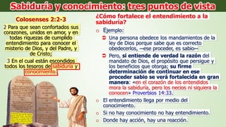 Colosenses 2:2-3
2 Para que sean confortados sus
corazones, unidos en amor, y en
todas riquezas de cumplido
entendimiento para conocer el
misterio de Dios, y del Padre, y
de Cristo;
3 En el cual están escondidos
todos los tesoros de sabiduría y
conocimiento.
¿Cómo fortalece el entendimiento a la
sabiduría?
o Ejemplo:
 Una persona obedece los mandamientos de la
ley de Dios porque sabe que es correcto
obedecerlos, ─ese proceder, es sabio─
 Pero, si entiende de verdad la razón del
mandato de Dios, el propósito que persigue y
los beneficios que otorga; su firme
determinación de continuar en ese
proceder sabio se verá fortalecida en gran
manera: «en el corazón de los entendidos
mora la sabiduría, pero los necios ni siquiera la
conocen» Proverbios 14:33.
o El entendimiento llega por medio del
conocimiento.
o Si no hay conocimiento no hay entendimiento.
o Donde hay acción, hay una reacción.
Sabiduría y conocimiento: tres puntos de vista
 