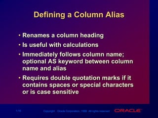 Defining a Column AliasRenames a column headingIs useful with calculationsImmediately follows column name; optional AS keyword between column name and aliasRequires double quotation marks if it contains spaces or special characters or is case sensitive