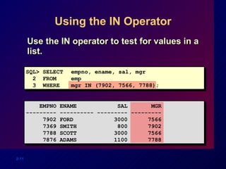Using the IN Operator Use the IN operator to test for values in a list. SQL> SELECT empno, ename, sal, mgr 2  FROM  emp 3  WHERE mgr IN (7902, 7566, 7788); EMPNO ENAME  SAL  MGR --------- ---------- --------- --------- 7902 FORD  3000  7566 7369 SMITH  800  7902 7788 SCOTT  3000  7566 7876 ADAMS  1100  7788 