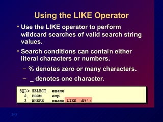 Using the LIKE Operator Use the LIKE operator to perform wildcard searches of valid search string values. Search conditions can contain either literal characters or numbers. % denotes zero or many characters. _ denotes one character. SQL> SELECT ename 2  FROM  emp 3  WHERE ename LIKE 'S%'; 