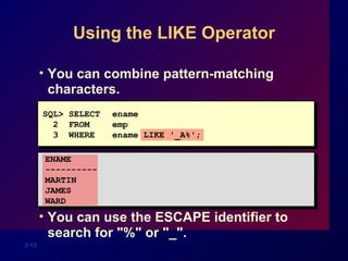 Using the LIKE Operator You can combine pattern-matching characters. You can use the ESCAPE identifier to search for "%" or "_". SQL> SELECT ename 2  FROM emp 3  WHERE ename LIKE '_A%'; ENAME ----------  MARTIN JAMES  WARD 