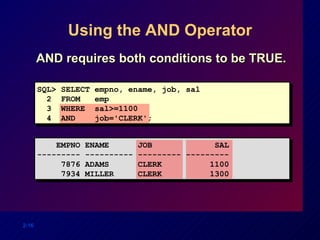Using the AND Operator AND requires both conditions to be TRUE. SQL> SELECT empno, ename, job, sal 2  FROM  emp 3  WHERE  sal>=1100 4  AND  job='CLERK'; EMPNO ENAME  JOB  SAL --------- ---------- --------- --------- 7876 ADAMS  CLERK  1100 7934 MILLER  CLERK  1300 