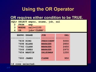 Using the OR Operator OR requires either condition to be TRUE. SQL> SELECT empno, ename, job, sal 2  FROM  emp 3  WHERE  sal>=1100 4  OR  job='CLERK'; EMPNO ENAME  JOB  SAL --------- ---------- --------- --------- 7839 KING  PRESIDENT  5000 7698 BLAKE  MANAGER  2850 7782 CLARK  MANAGER  2450 7566 JONES  MANAGER  2975 7654 MARTIN  SALESMAN  1250 ...  7900 JAMES  CLERK  950 ... 14 rows selected. 