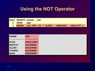 Using the NOT Operator SQL> SELECT ename, job 2  FROM  emp 3  WHERE  job NOT IN ('CLERK','MANAGER','ANALYST'); ENAME  JOB ---------- --------- KING  PRESIDENT MARTIN  SALESMAN ALLEN  SALESMAN TURNER  SALESMAN WARD  SALESMAN 