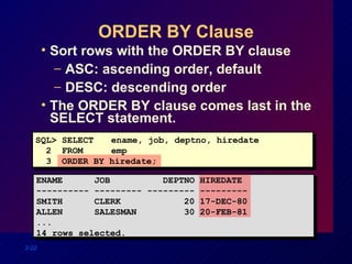 ORDER BY Clause Sort rows with the ORDER BY clause ASC: ascending order, default DESC: descending order The ORDER BY clause comes last in the SELECT statement. SQL> SELECT   ename, job, deptno, hiredate 2  FROM   emp 3  ORDER BY hiredate; ENAME  JOB  DEPTNO HIREDATE ---------- --------- --------- --------- SMITH  CLERK  20 17-DEC-80 ALLEN  SALESMAN  30 20-FEB-81 ... 14 rows selected. 