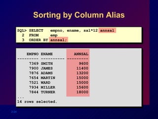Sorting by Column Alias SQL> SELECT  empno, ename, sal*12 annsal 2  FROM  emp 3  ORDER BY annsal; EMPNO ENAME  ANNSAL --------- ---------- --------- 7369 SMITH  9600 7900 JAMES  11400 7876 ADAMS  13200 7654 MARTIN  15000 7521 WARD  15000 7934 MILLER  15600 7844 TURNER  18000 ... 14 rows selected. 