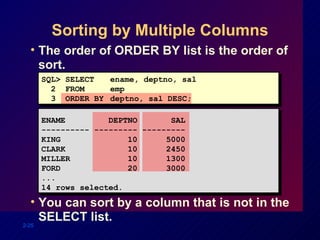 Sorting by Multiple Columns The order of ORDER BY list is the order of sort. You can sort by a column that is not in the SELECT list. SQL> SELECT  ename, deptno, sal 2  FROM   emp 3  ORDER BY  deptno, sal DESC; ENAME  DEPTNO  SAL ---------- --------- --------- KING  10  5000 CLARK  10  2450 MILLER  10  1300 FORD  20  3000 ... 14 rows selected. 