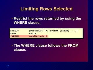 Limiting Rows Selected Restrict the rows returned by using the WHERE clause. The WHERE clause follows the FROM clause. SELECT [DISTINCT] {*|  column  [ alias ], ...} FROM  table [WHERE condition(s) ]; 