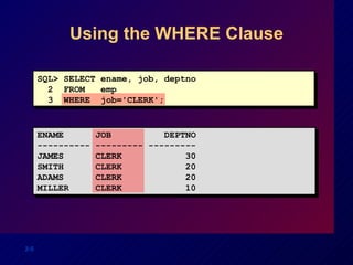 Using the WHERE Clause SQL> SELECT ename, job, deptno 2  FROM  emp 3  WHERE  job='CLERK'; ENAME  JOB  DEPTNO ---------- --------- --------- JAMES  CLERK  30 SMITH  CLERK  20 ADAMS  CLERK  20 MILLER  CLERK  10 