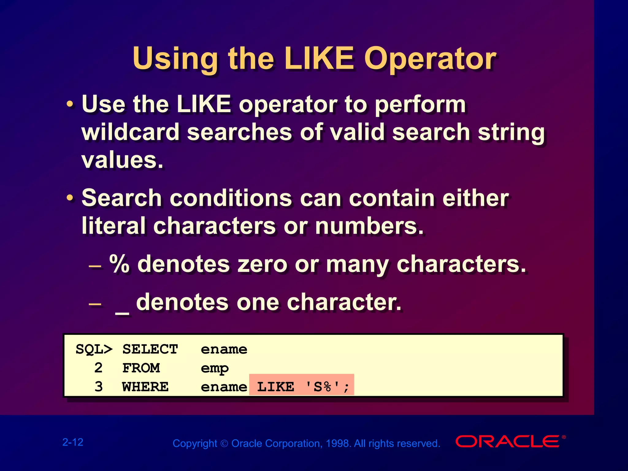 2-12 Copyright  Oracle Corporation, 1998. All rights reserved.
Using the LIKE Operator
• Use the LIKE operator to perform
wildcard searches of valid search string
values.
• Search conditions can contain either
literal characters or numbers.
– % denotes zero or many characters.
– _ denotes one character.
SQL> SELECT ename
2 FROM emp
3 WHERE ename LIKE 'S%';
 