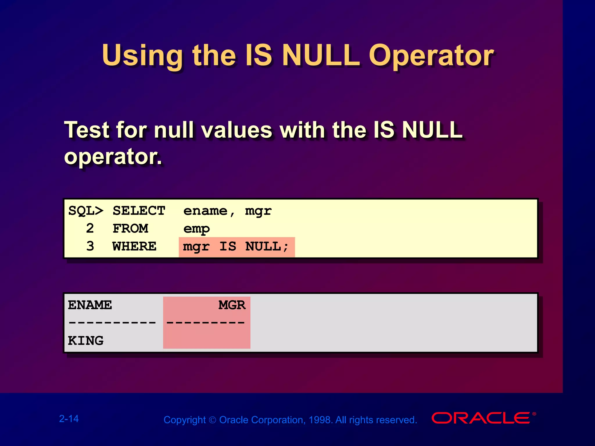 2-14 Copyright  Oracle Corporation, 1998. All rights reserved.
Using the IS NULL Operator
Test for null values with the IS NULL
operator.
SQL> SELECT ename, mgr
2 FROM emp
3 WHERE mgr IS NULL;
ENAME MGR
---------- ---------
KING
 