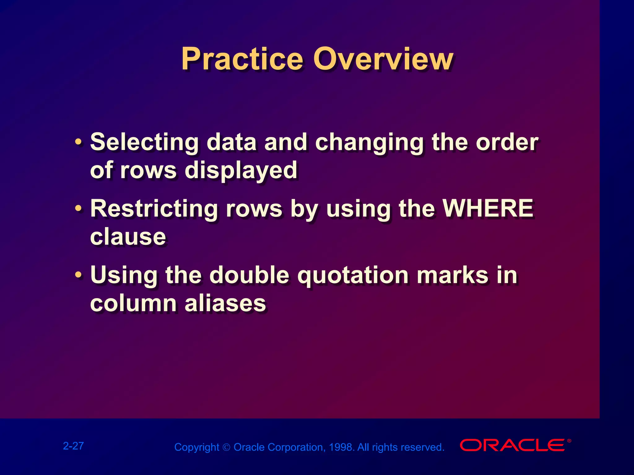 2-27 Copyright  Oracle Corporation, 1998. All rights reserved.
Practice Overview
• Selecting data and changing the order
of rows displayed
• Restricting rows by using the WHERE
clause
• Using the double quotation marks in
column aliases
 