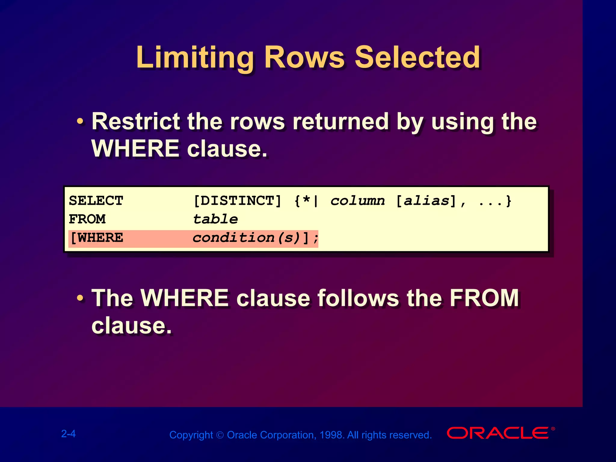 2-4 Copyright  Oracle Corporation, 1998. All rights reserved.
Limiting Rows Selected
• Restrict the rows returned by using the
WHERE clause.
• The WHERE clause follows the FROM
clause.
SELECT [DISTINCT] {*| column [alias], ...}
FROM table
[WHERE condition(s)];
 