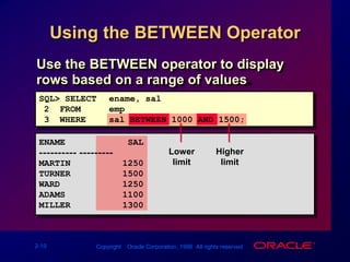 Using the BETWEEN OperatorLowerlimitHigherlimitUse the BETWEEN operator to display rows based on a range of values.SQL> SELECTename, sal2  FROM emp3  WHEREsal BETWEEN 1000 AND 1500;ENAME            SAL---------- ---------MARTIN          1250TURNER          1500WARD            1250ADAMS           1100MILLER          1300