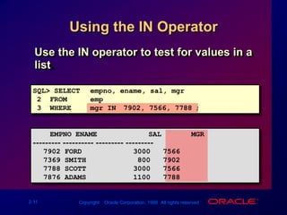 Using the IN OperatorUse the IN operator to test for values in a list.SQL> SELECTempno, ename, sal, mgr2  FROM emp3  WHEREmgr IN (7902, 7566, 7788);    EMPNO ENAME            SAL       MGR--------- ---------- --------- ---------7902 FORD            300075667369 SMITH            80079027788 SCOTT           300075667876 ADAMS           11007788