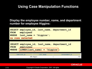 Using Case Manipulation Functions Display the employee number, name, and department number for employee Higgins: SELECT employee_id, last_name, department_id FROM  employees WHERE  last_name = 'higgins'; no rows selected SELECT employee_id, last_name, department_id FROM  employees WHERE  LOWER(last_name) = 'higgins'; 