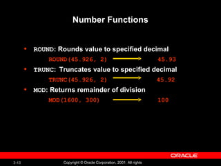 Number Functions ROUND : Rounds value to specified decimal ROUND(45.926, 2) 45.93 TRUNC :  Truncates value to specified decimal TRUNC(45.926, 2)   45.92 MOD : Returns remainder of division MOD(1600, 300) 100 