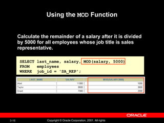 Using the  MOD  Function Calculate the remainder of a salary after it is divided by 5000 for all employees whose job title is sales representative. SELECT last_name, salary, MOD(salary, 5000) FROM  employees WHERE  job_id = 'SA_REP'; 