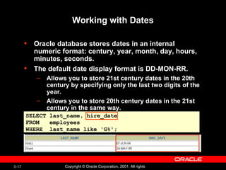 Working with Dates Oracle database stores dates in an internal numeric format: century, year, month, day, hours, minutes, seconds. The default date display format is DD-MON-RR. Allows you to store 21st century dates in the 20th century by specifying only the last two digits of the year.  Allows you to store 20th century dates in the 21st century in the same way.  SELECT last_name, hire_date FROM  employees WHERE  last_name like  ' G% '; 