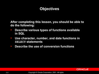 Objectives After completing this lesson, you should be able to  do the following: Describe various types of functions available in SQL Use character, number, and date functions in  SELECT  statements Describe the use of conversion functions  