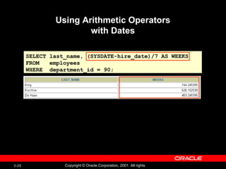 Using Arithmetic Operators with Dates SELECT last_name, (SYSDATE-hire_date)/7 AS WEEKS FROM  employees WHERE  department_id = 90; 
