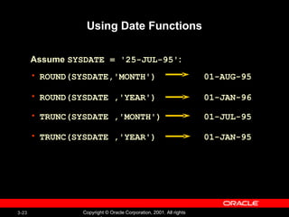 Using Date Functions ROUND(SYSDATE,'MONTH')  01-AUG-95 ROUND(SYSDATE ,'YEAR')  01-JAN-96 TRUNC(SYSDATE ,'MONTH')  01-JUL-95  TRUNC(SYSDATE ,'YEAR')  01-JAN-95 Assume  SYSDATE = '25-JUL-95' : 