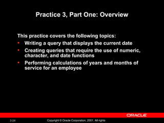 Practice 3, Part One: Overview This practice covers the following topics: Writing a query that displays the current date  Creating queries that require the use of numeric, character, and date functions Performing calculations of years and months of service for an employee 