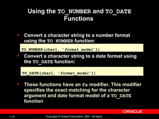Using the  TO_NUMBER  and  TO_DATE  Functions  Convert a character string to a number format using the  TO_NUMBER  function: Convert a character string to a date format using the  TO_DATE  function: These functions have an   fx  modifier. This modifier specifies the exact matching for the character argument and date format model of a  TO_DATE  function TO_NUMBER( char [ ,  ' format_model ']) TO_DATE( char [, ' format_model ']) 