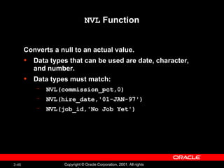 NVL  Function Converts a null to an actual value. Data types that can be used are date, character, and number. Data types must match: NVL(commission_pct,0) NVL(hire_date,'01-JAN-97') NVL(job_id,'No Job Yet') 
