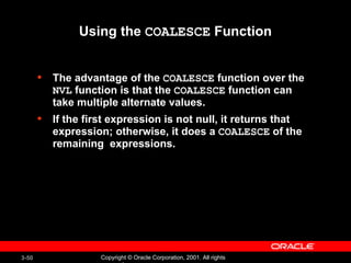 Using the  COALESCE  Function The advantage of the  COALESCE  function over the  NVL  function is that the  COALESCE  function can take multiple alternate values. If the first expression is not null, it returns that expression; otherwise, it does a  COALESCE  of the remaining  expressions. 