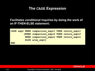 The  CASE  Expression Facilitates conditional inquiries by doing the work of  an IF-THEN-ELSE statement: CASE  expr  WHEN  comparison_expr1  THEN  return_expr1 [WHEN  comparison_expr2  THEN  return_expr2 WHEN  comparison_exprn  THEN  return_exprn ELSE  else_expr ] END 