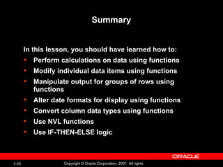 Summary In this lesson, you should have learned how to:  Perform calculations on data using functions Modify individual data items using functions Manipulate output for groups of rows using functions Alter date formats for display using functions Convert column data types using functions Use NVL functions Use IF-THEN-ELSE logic 