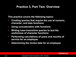 Practice 3, Part Two: Overview This practice covers the following topics: Creating queries that require the use of numeric, character, and date functions Using concatenation with functions Writing case-insensitive queries to test the usefulness of character functions Performing calculations of years and months of service for an employee Determining the review date for an employee 
