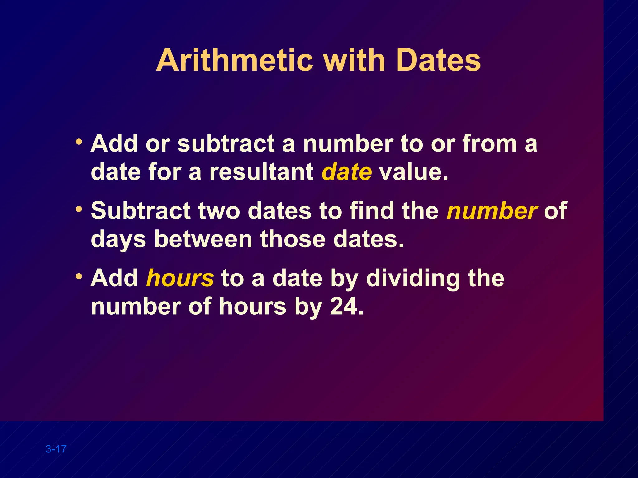 Arithmetic with Dates Add or subtract a number to or from a date for a resultant  date  value. Subtract two dates to find the  number   of days between those dates. Add  hours  to a date by dividing the number of hours by 24. 
