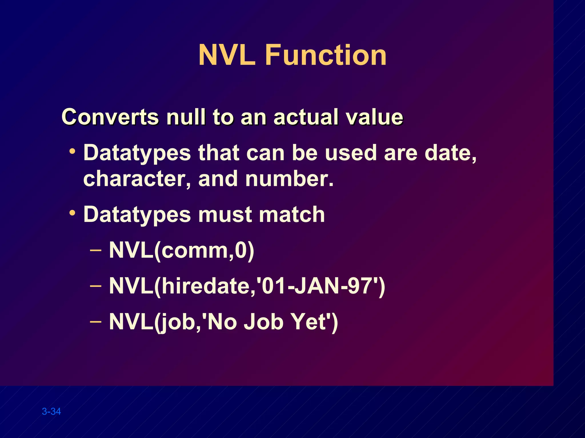 NVL Function Converts null to an actual value Datatypes that can be used are date, character, and number. Datatypes must match  NVL(comm,0) NVL(hiredate,'01-JAN-97') NVL(job,'No Job Yet') 