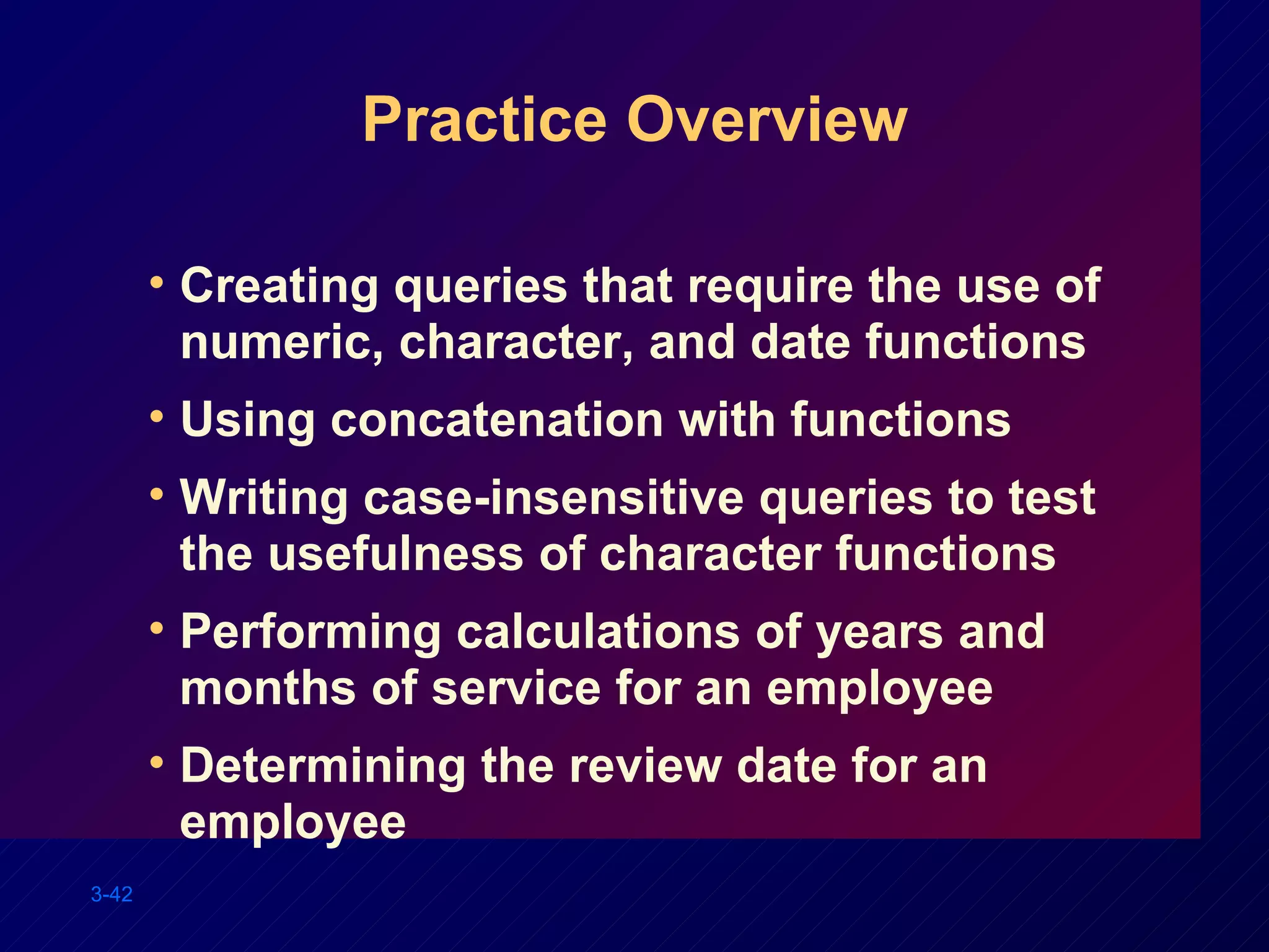 Practice Overview Creating queries that require the use of numeric, character, and date functions Using concatenation with functions Writing case-insensitive queries to test the usefulness of character functions Performing calculations of years and months of service for an employee Determining the review date for an employee 